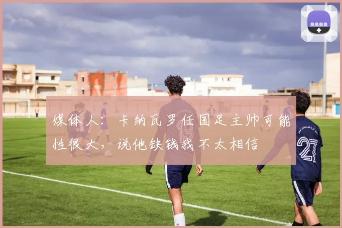 媒体人：卡纳瓦罗任国足主帅可能性很大，说他缺钱我不太相信